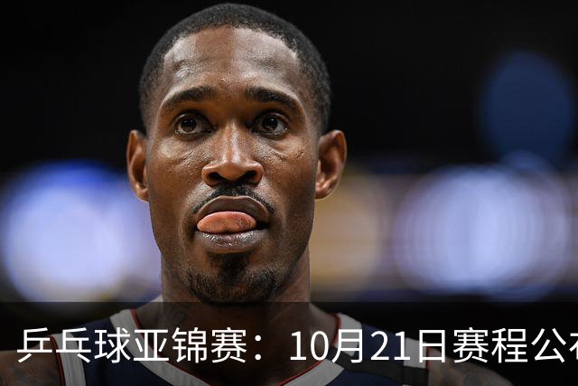 乒乓球亚锦赛：10月21日赛程公布！国乒多人登场，林诗栋有望出战